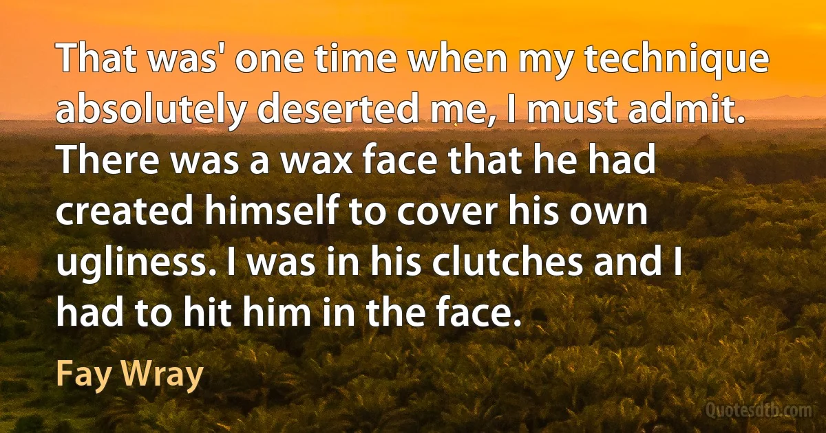 That was' one time when my technique absolutely deserted me, I must admit. There was a wax face that he had created himself to cover his own ugliness. I was in his clutches and I had to hit him in the face. (Fay Wray)