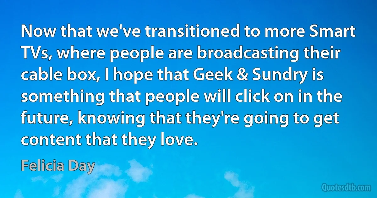 Now that we've transitioned to more Smart TVs, where people are broadcasting their cable box, I hope that Geek & Sundry is something that people will click on in the future, knowing that they're going to get content that they love. (Felicia Day)