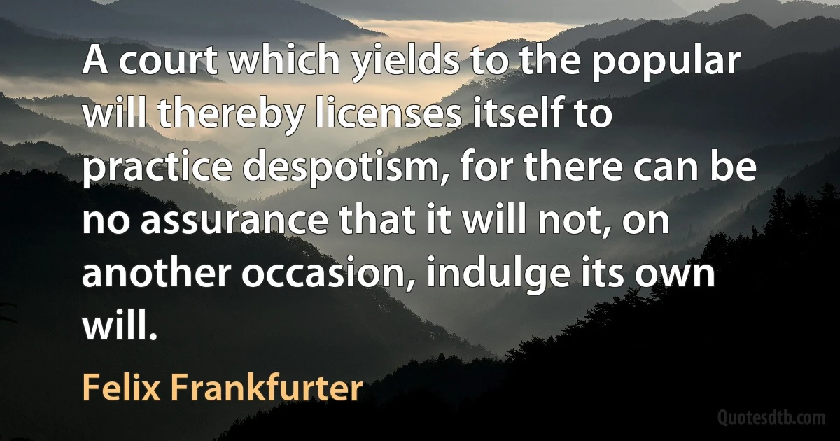 A court which yields to the popular will thereby licenses itself to practice despotism, for there can be no assurance that it will not, on another occasion, indulge its own will. (Felix Frankfurter)