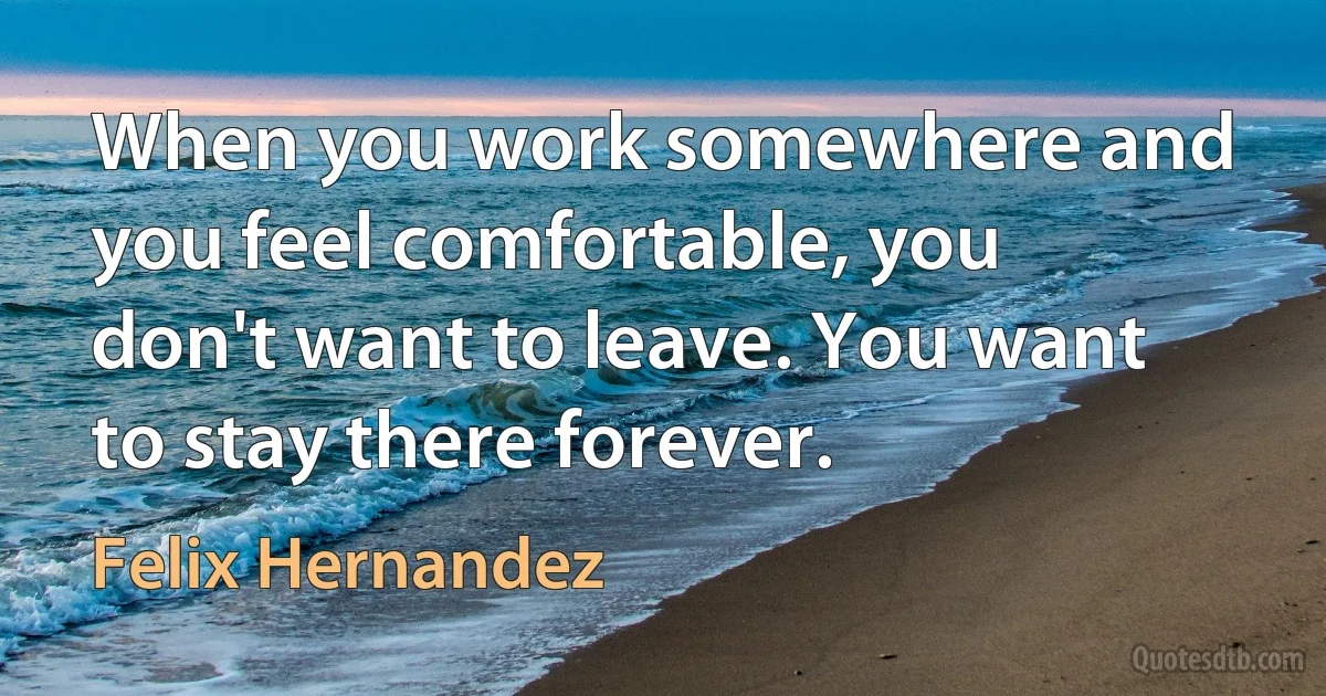 When you work somewhere and you feel comfortable, you don't want to leave. You want to stay there forever. (Felix Hernandez)