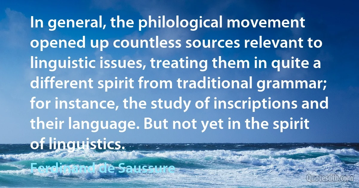 In general, the philological movement opened up countless sources relevant to linguistic issues, treating them in quite a different spirit from traditional grammar; for instance, the study of inscriptions and their language. But not yet in the spirit of linguistics. (Ferdinand de Saussure)