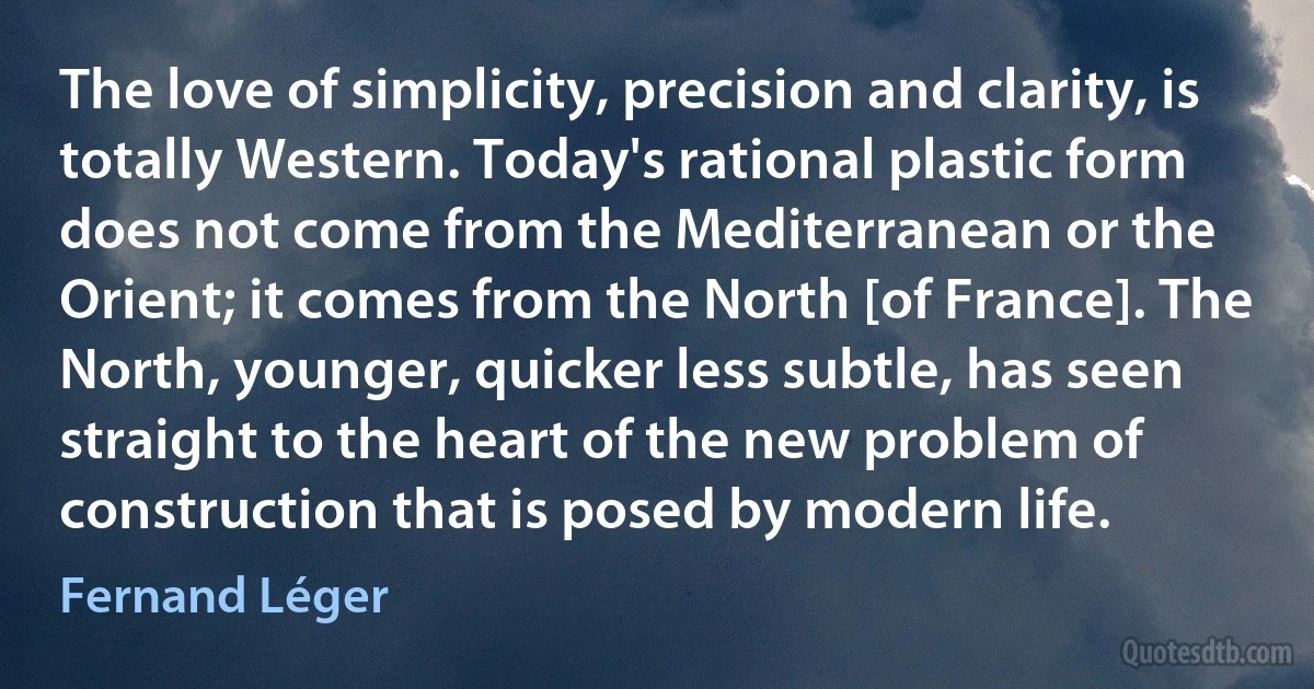 The love of simplicity, precision and clarity, is totally Western. Today's rational plastic form does not come from the Mediterranean or the Orient; it comes from the North [of France]. The North, younger, quicker less subtle, has seen straight to the heart of the new problem of construction that is posed by modern life. (Fernand Léger)