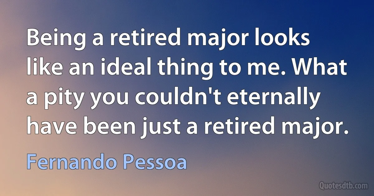 Being a retired major looks like an ideal thing to me. What a pity you couldn't eternally have been just a retired major. (Fernando Pessoa)