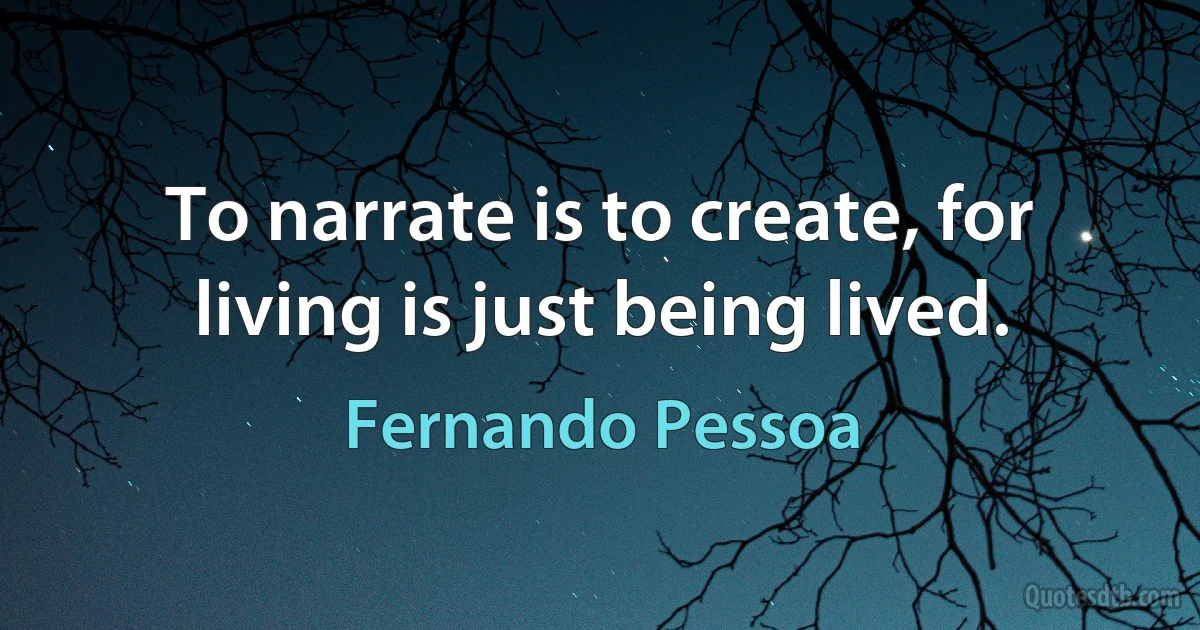 To narrate is to create, for living is just being lived. (Fernando Pessoa)