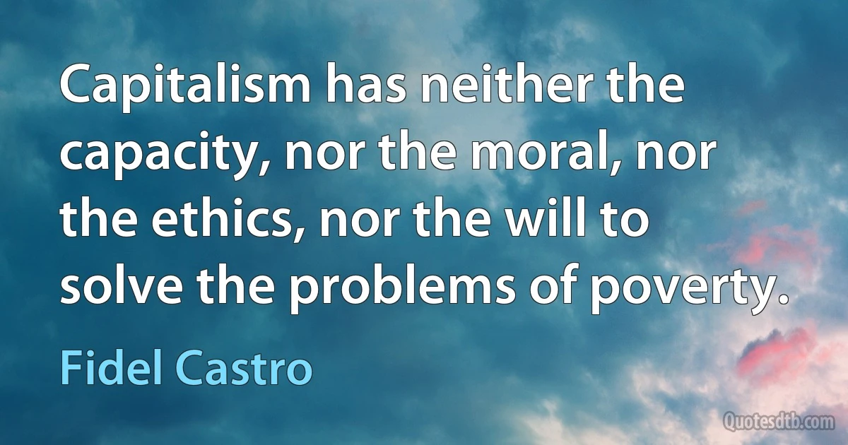 Capitalism has neither the capacity, nor the moral, nor the ethics, nor the will to solve the problems of poverty. (Fidel Castro)