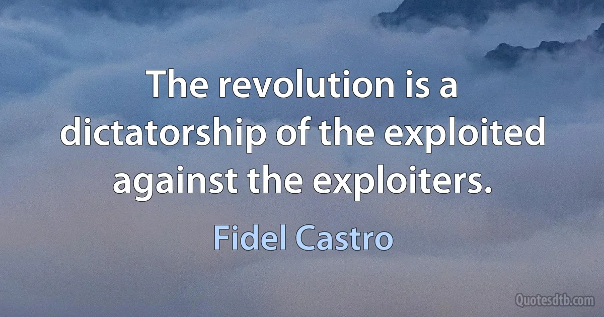 The revolution is a dictatorship of the exploited against the exploiters. (Fidel Castro)