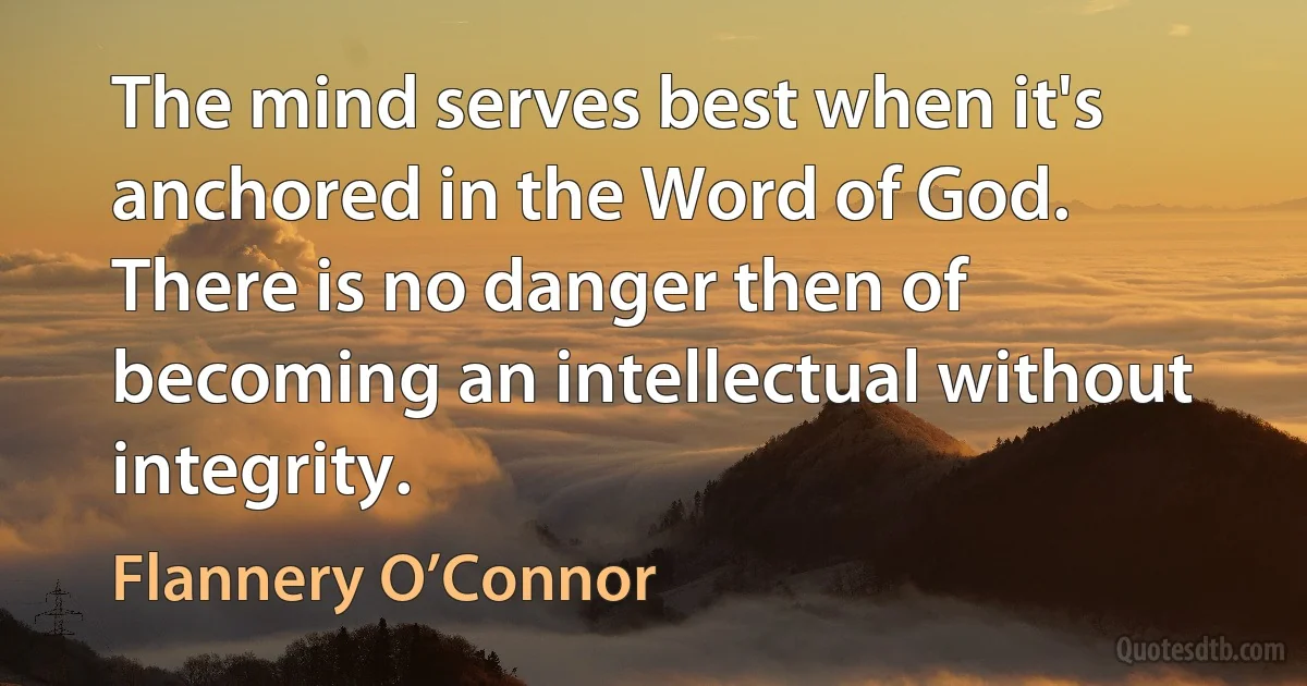 The mind serves best when it's anchored in the Word of God. There is no danger then of becoming an intellectual without integrity. (Flannery O’Connor)