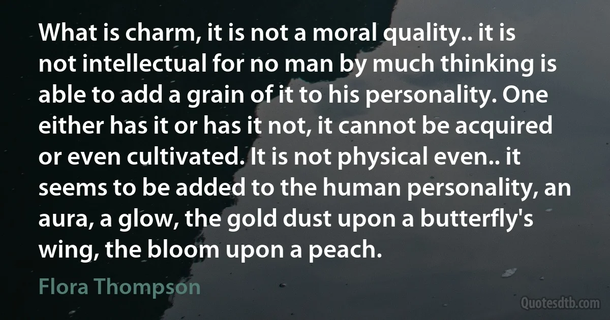 What is charm, it is not a moral quality.. it is not intellectual for no man by much thinking is able to add a grain of it to his personality. One either has it or has it not, it cannot be acquired or even cultivated. It is not physical even.. it seems to be added to the human personality, an aura, a glow, the gold dust upon a butterfly's wing, the bloom upon a peach. (Flora Thompson)