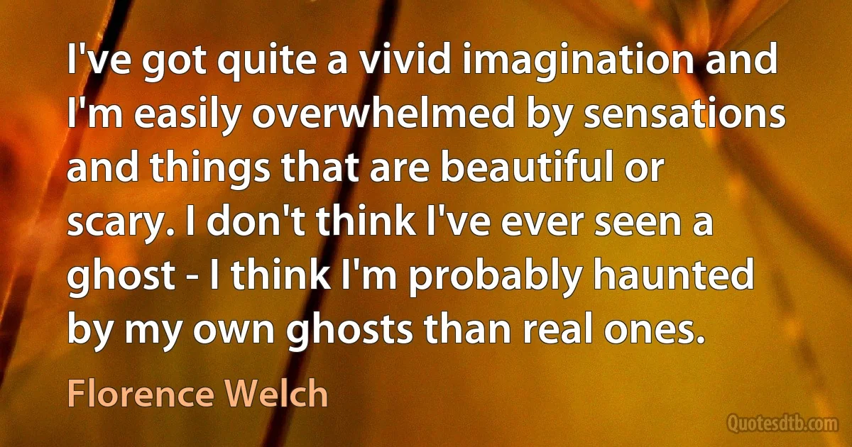 I've got quite a vivid imagination and I'm easily overwhelmed by sensations and things that are beautiful or scary. I don't think I've ever seen a ghost - I think I'm probably haunted by my own ghosts than real ones. (Florence Welch)