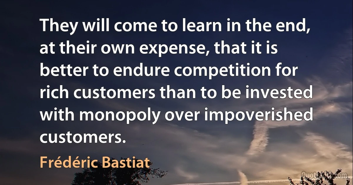 They will come to learn in the end, at their own expense, that it is better to endure competition for rich customers than to be invested with monopoly over impoverished customers. (Frédéric Bastiat)