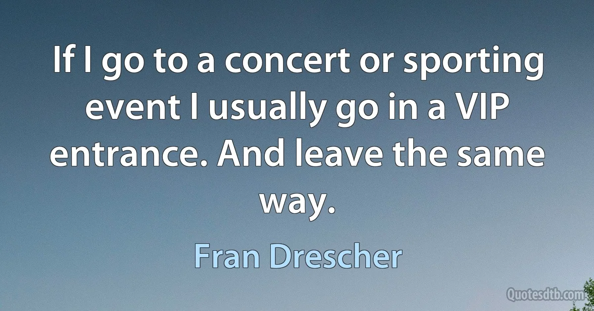 If I go to a concert or sporting event I usually go in a VIP entrance. And leave the same way. (Fran Drescher)