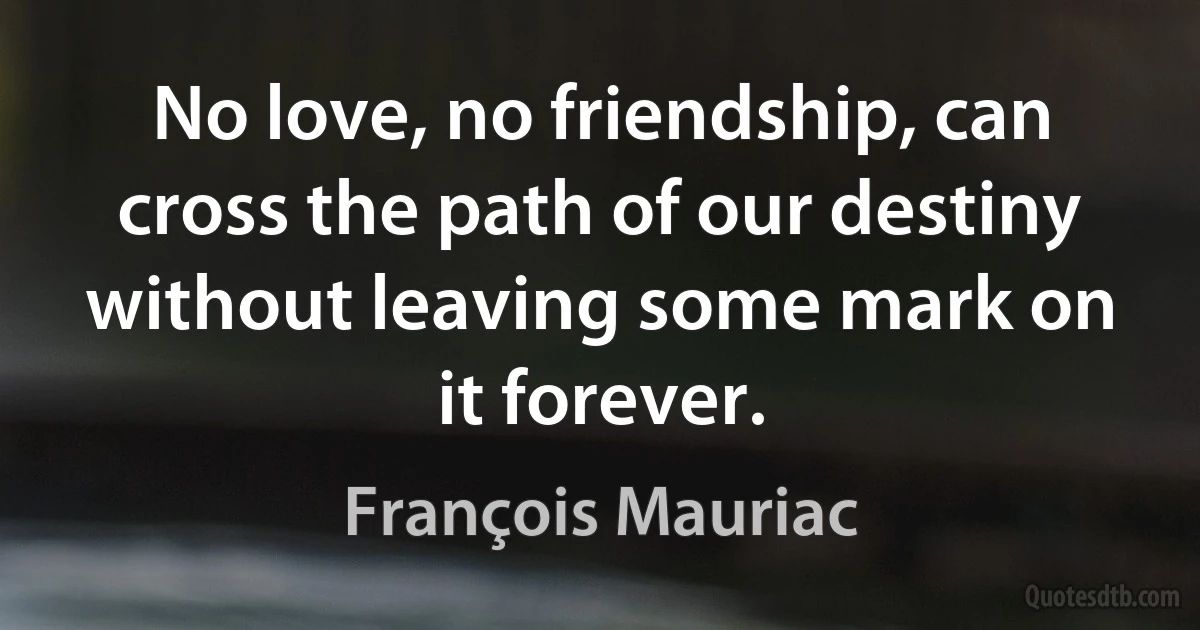 No love, no friendship, can cross the path of our destiny without leaving some mark on it forever. (François Mauriac)