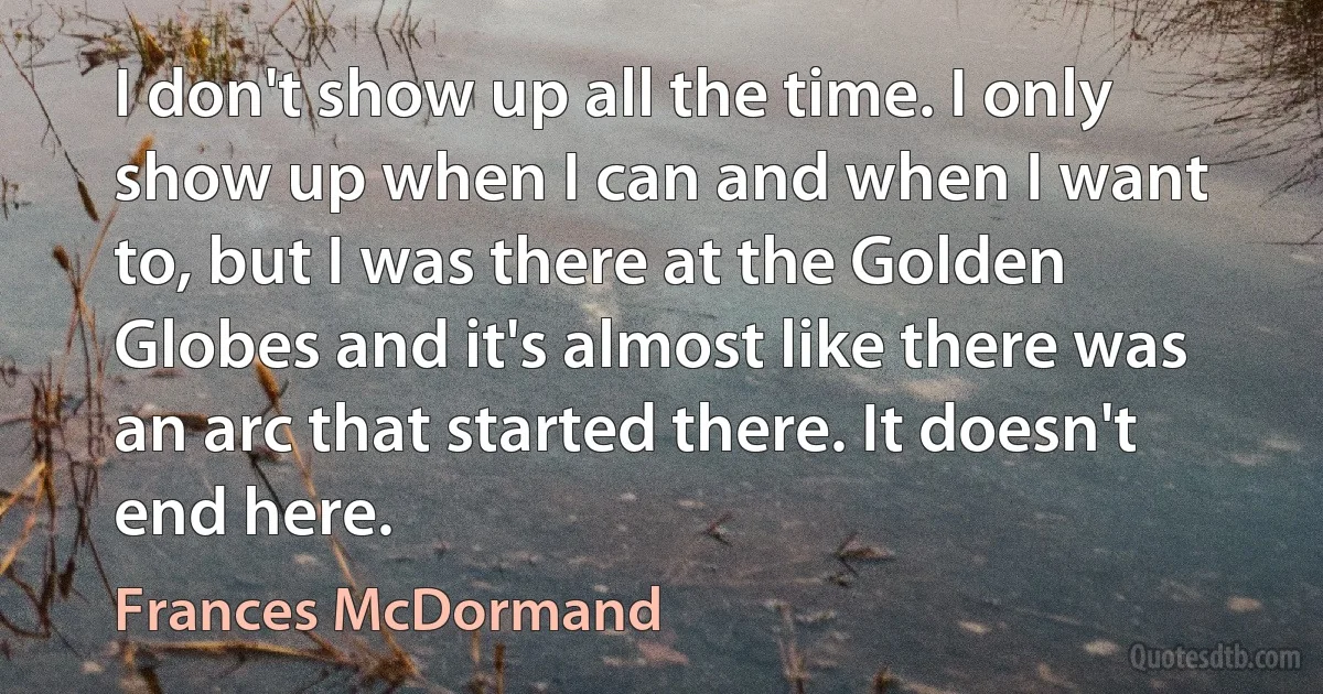 I don't show up all the time. I only show up when I can and when I want to, but I was there at the Golden Globes and it's almost like there was an arc that started there. It doesn't end here. (Frances McDormand)