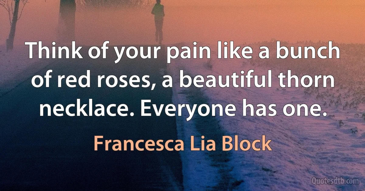 Think of your pain like a bunch of red roses, a beautiful thorn necklace. Everyone has one. (Francesca Lia Block)