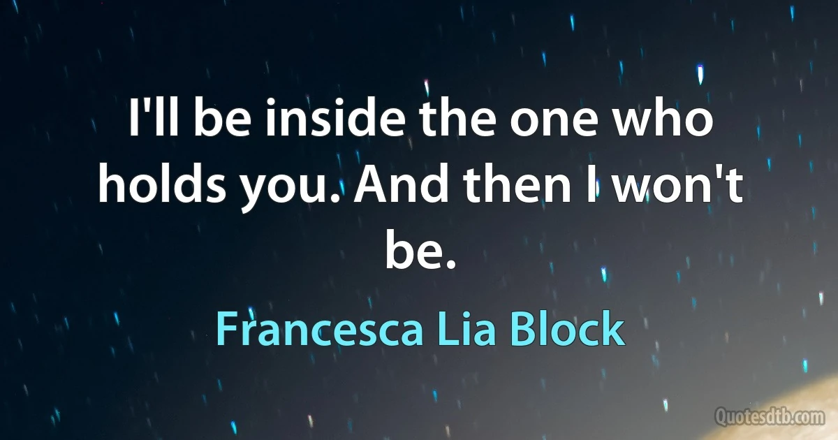 I'll be inside the one who holds you. And then I won't be. (Francesca Lia Block)