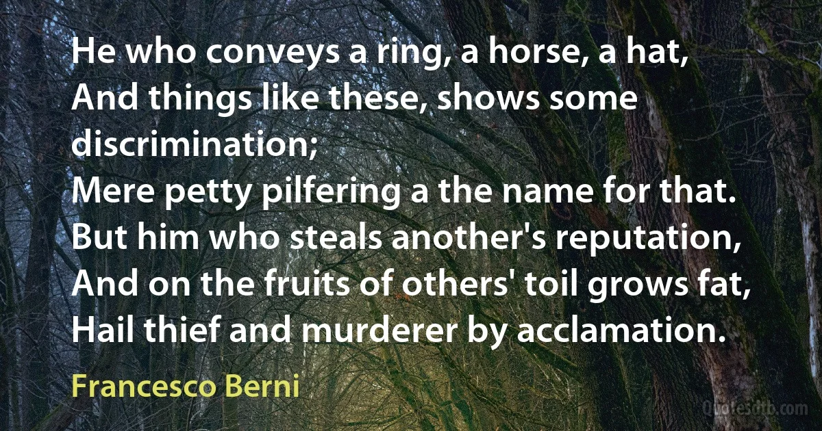 He who conveys a ring, a horse, a hat,
And things like these, shows some discrimination;
Mere petty pilfering a the name for that.
But him who steals another's reputation,
And on the fruits of others' toil grows fat,
Hail thief and murderer by acclamation. (Francesco Berni)