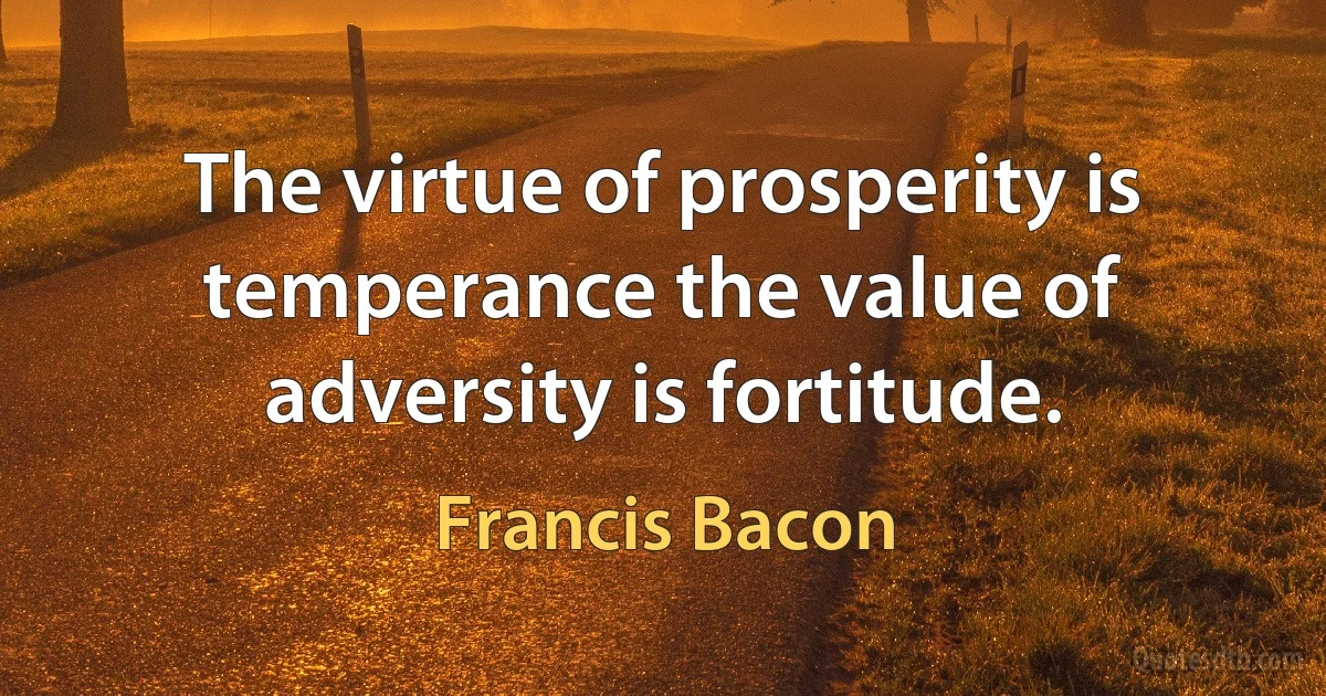 The virtue of prosperity is temperance the value of adversity is fortitude. (Francis Bacon)