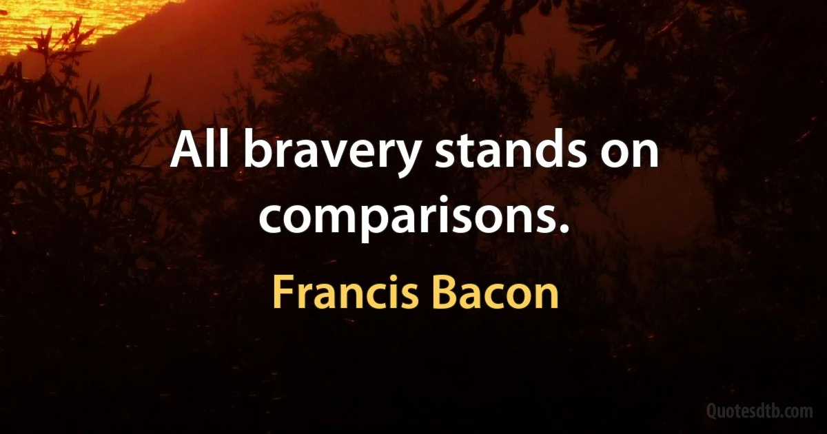 All bravery stands on comparisons. (Francis Bacon)