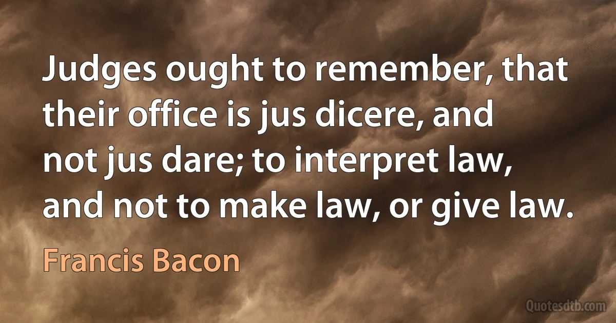 Judges ought to remember, that their office is jus dicere, and not jus dare; to interpret law, and not to make law, or give law. (Francis Bacon)