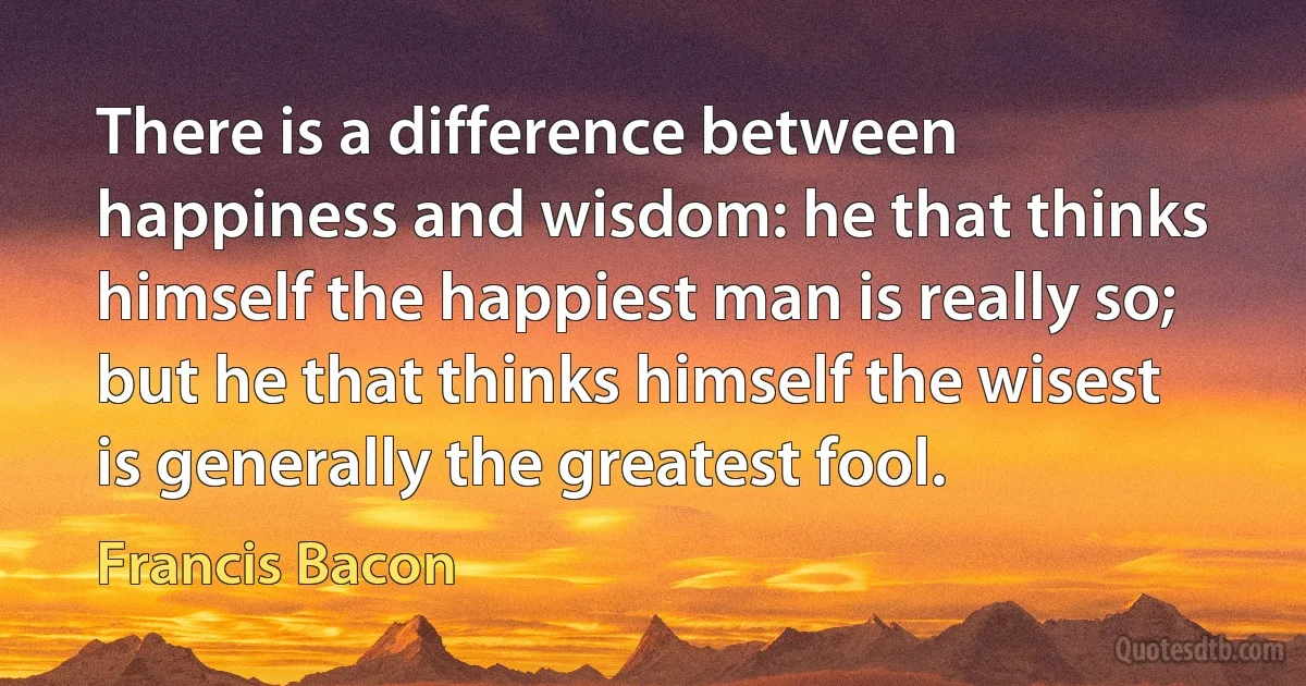 There is a difference between happiness and wisdom: he that thinks himself the happiest man is really so; but he that thinks himself the wisest is generally the greatest fool. (Francis Bacon)