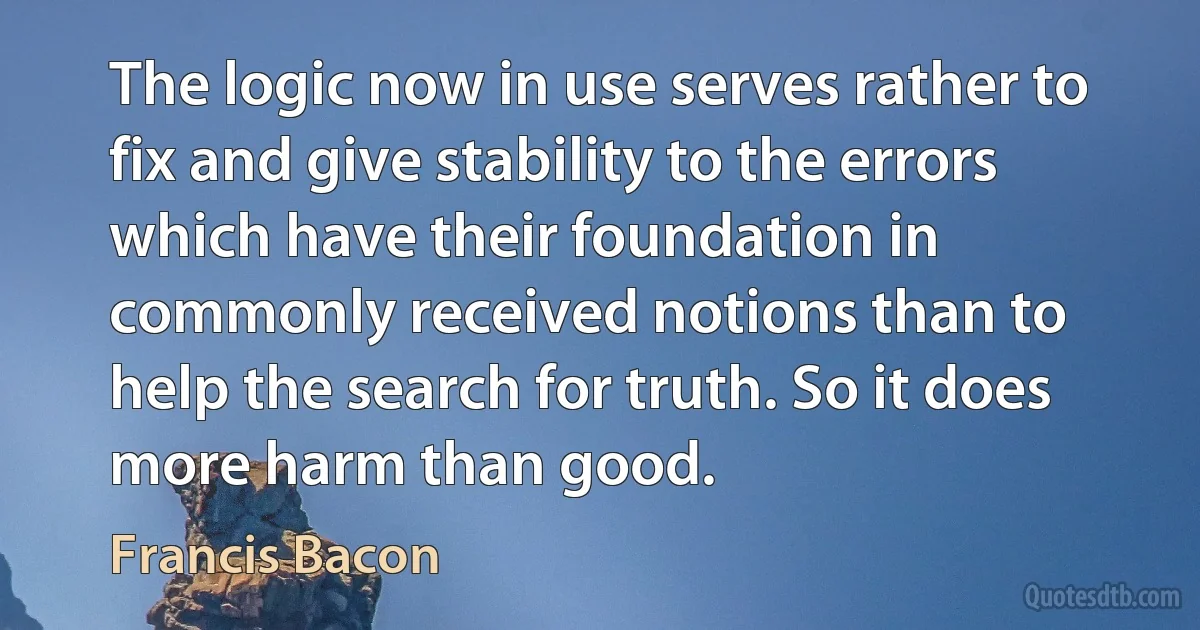 The logic now in use serves rather to fix and give stability to the errors which have their foundation in commonly received notions than to help the search for truth. So it does more harm than good. (Francis Bacon)