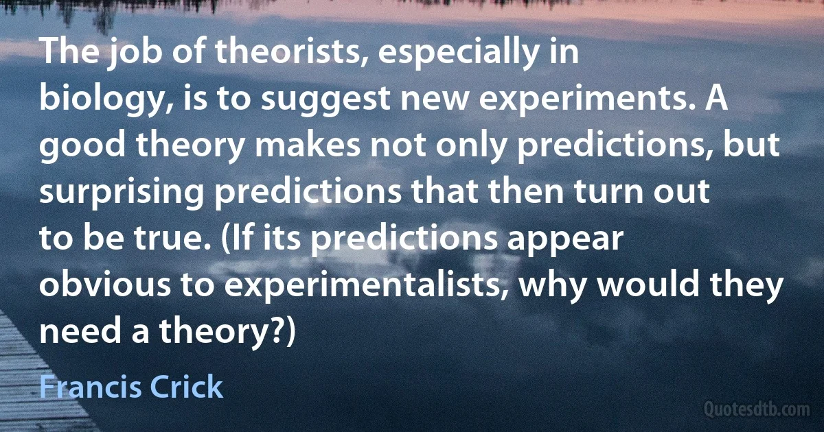 The job of theorists, especially in biology, is to suggest new experiments. A good theory makes not only predictions, but surprising predictions that then turn out to be true. (If its predictions appear obvious to experimentalists, why would they need a theory?) (Francis Crick)