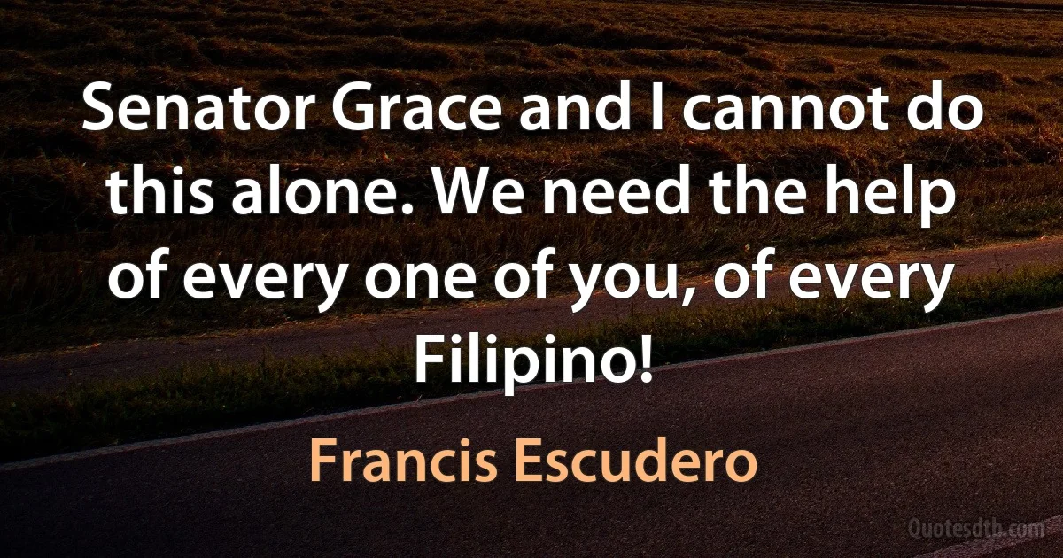 Senator Grace and I cannot do this alone. We need the help of every one of you, of every Filipino! (Francis Escudero)