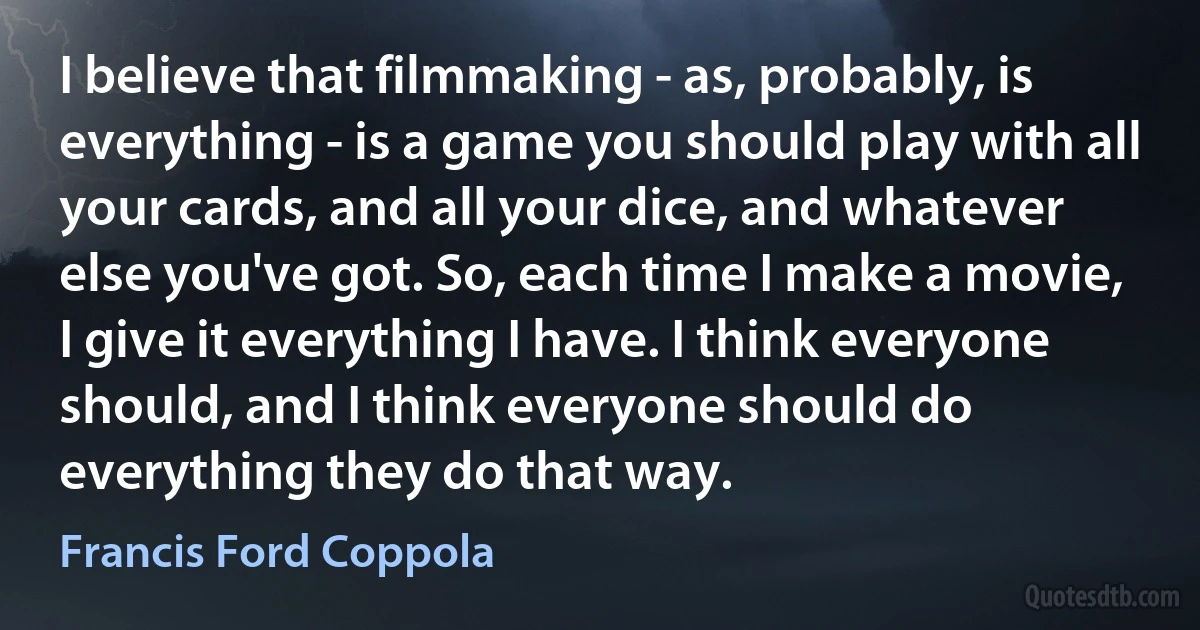 I believe that filmmaking - as, probably, is everything - is a game you should play with all your cards, and all your dice, and whatever else you've got. So, each time I make a movie, I give it everything I have. I think everyone should, and I think everyone should do everything they do that way. (Francis Ford Coppola)