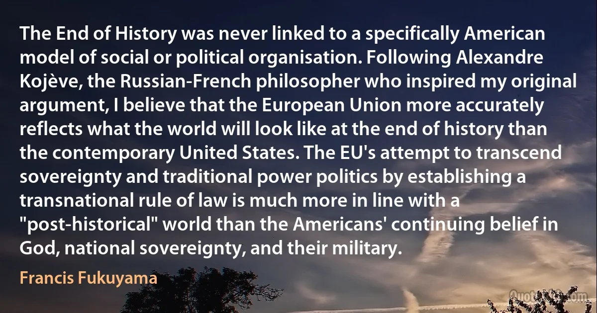 The End of History was never linked to a specifically American model of social or political organisation. Following Alexandre Kojève, the Russian-French philosopher who inspired my original argument, I believe that the European Union more accurately reflects what the world will look like at the end of history than the contemporary United States. The EU's attempt to transcend sovereignty and traditional power politics by establishing a transnational rule of law is much more in line with a "post-historical" world than the Americans' continuing belief in God, national sovereignty, and their military. (Francis Fukuyama)