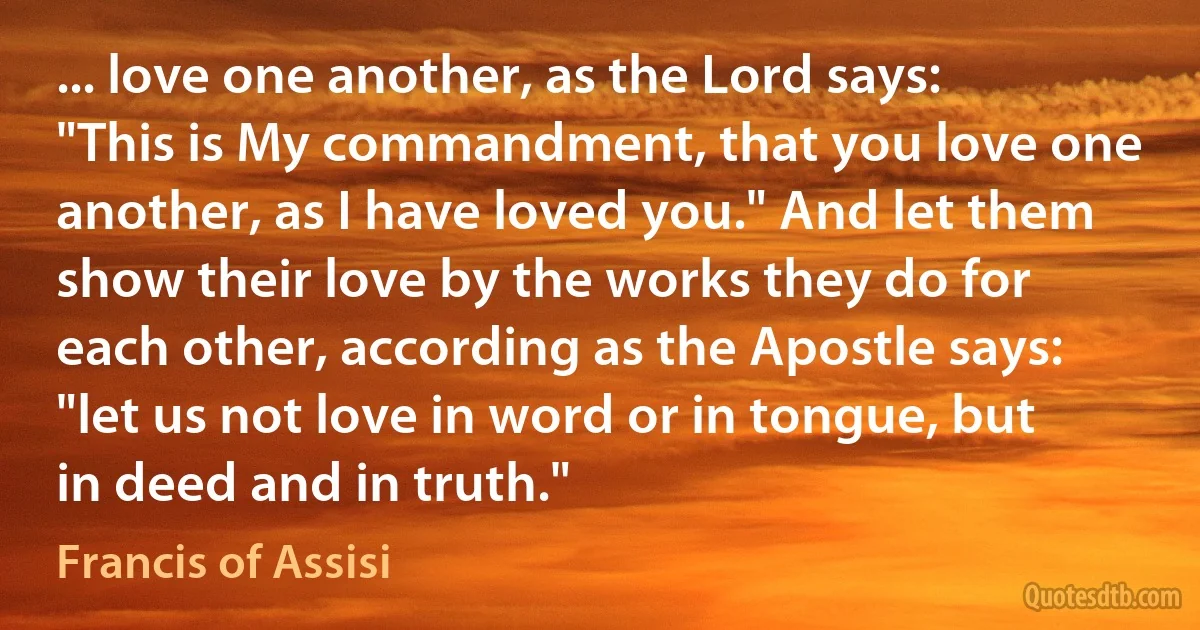 ... love one another, as the Lord says: "This is My commandment, that you love one another, as I have loved you." And let them show their love by the works they do for each other, according as the Apostle says: "let us not love in word or in tongue, but in deed and in truth." (Francis of Assisi)