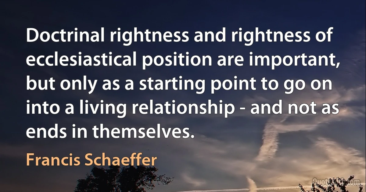 Doctrinal rightness and rightness of ecclesiastical position are important, but only as a starting point to go on into a living relationship - and not as ends in themselves. (Francis Schaeffer)