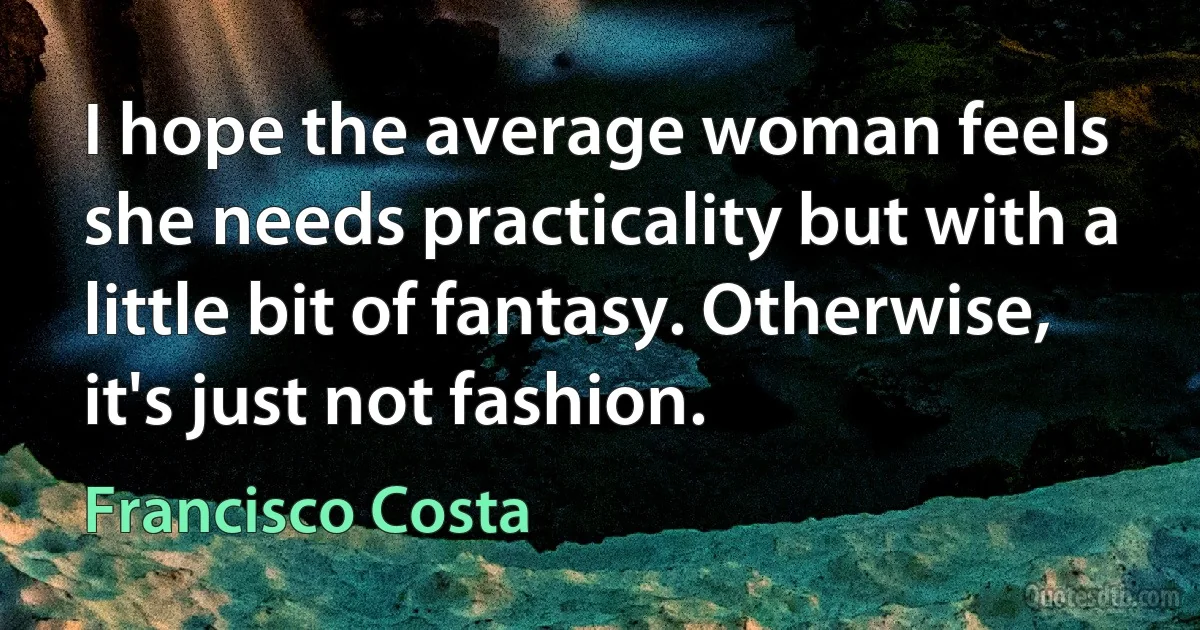 I hope the average woman feels she needs practicality but with a little bit of fantasy. Otherwise, it's just not fashion. (Francisco Costa)