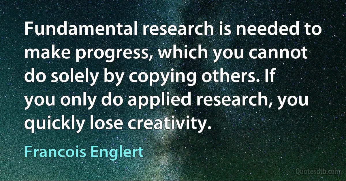 Fundamental research is needed to make progress, which you cannot do solely by copying others. If you only do applied research, you quickly lose creativity. (Francois Englert)