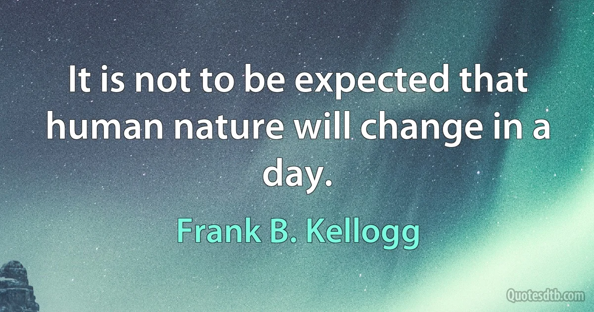 It is not to be expected that human nature will change in a day. (Frank B. Kellogg)