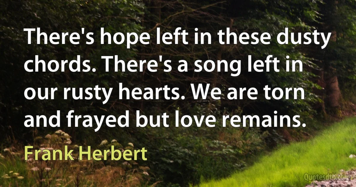 There's hope left in these dusty chords. There's a song left in our rusty hearts. We are torn and frayed but love remains. (Frank Herbert)