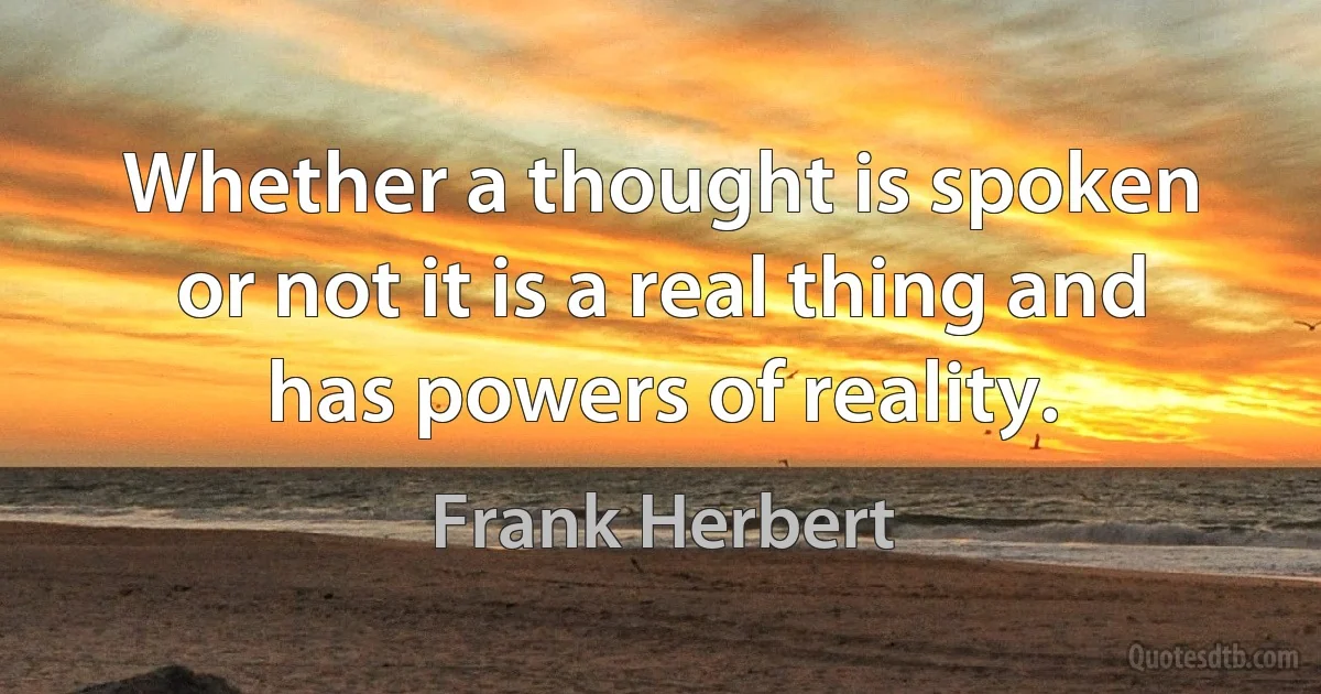 Whether a thought is spoken or not it is a real thing and has powers of reality. (Frank Herbert)