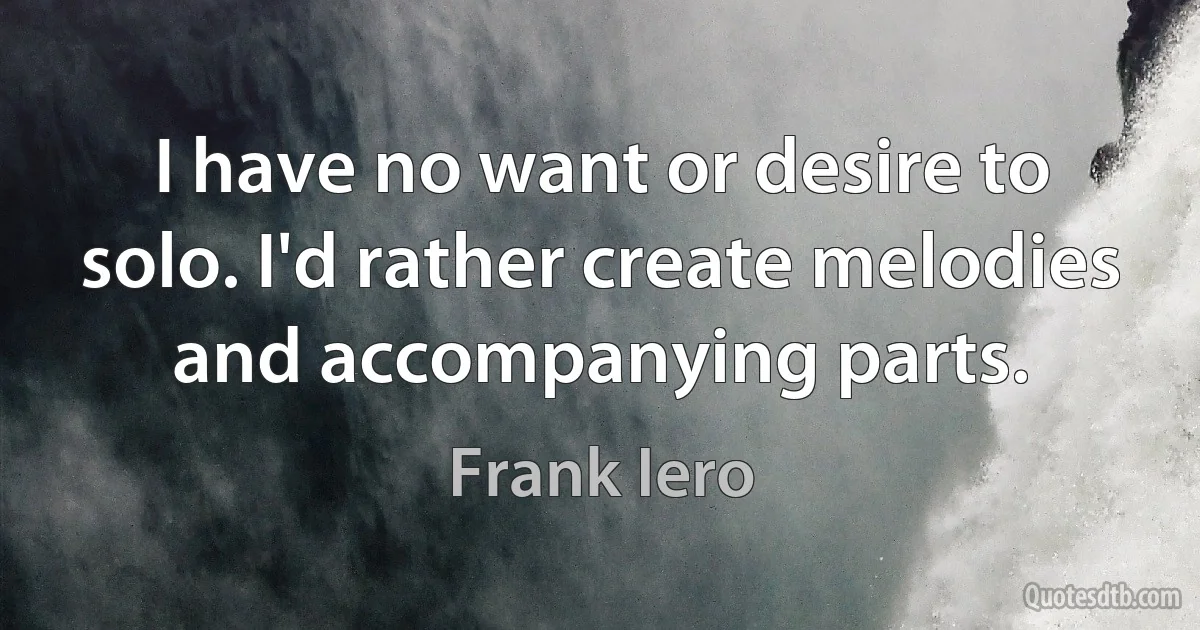 I have no want or desire to solo. I'd rather create melodies and accompanying parts. (Frank Iero)