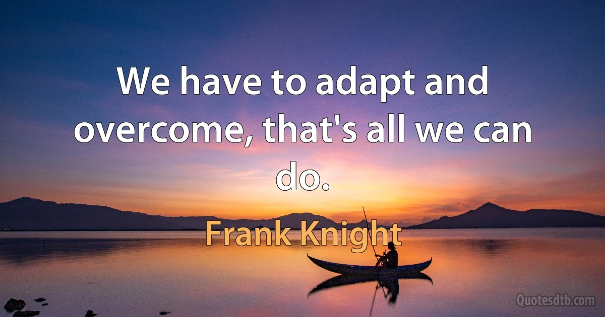 We have to adapt and overcome, that's all we can do. (Frank Knight)