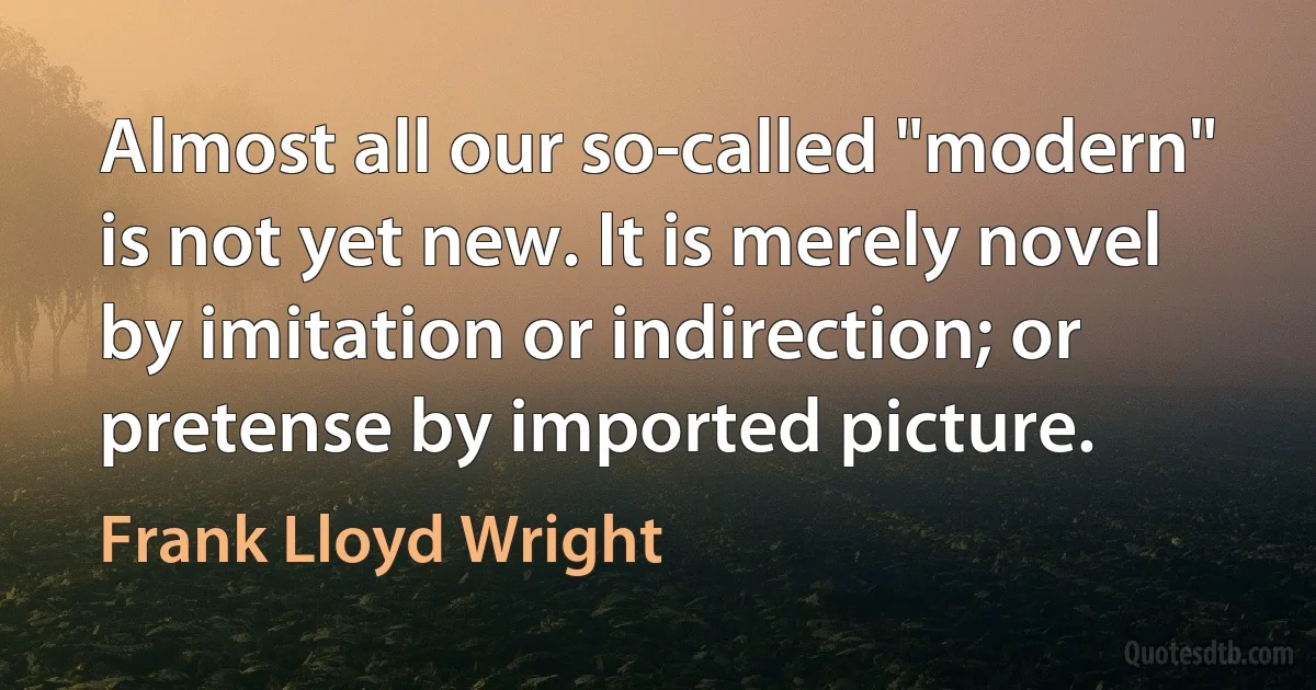 Almost all our so-called "modern" is not yet new. It is merely novel by imitation or indirection; or pretense by imported picture. (Frank Lloyd Wright)