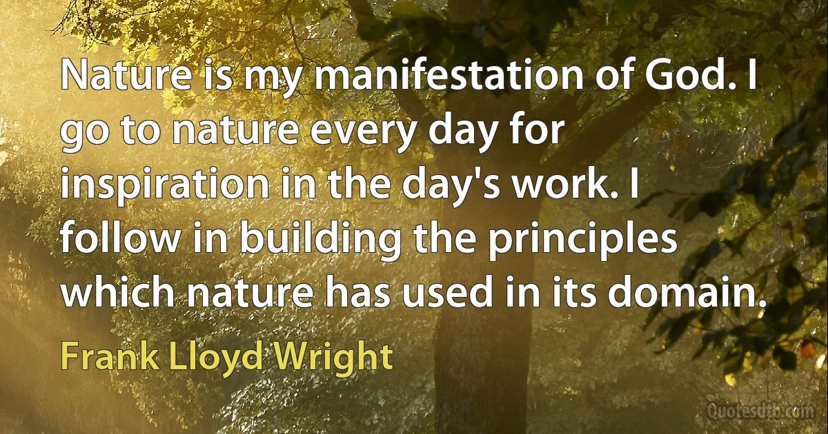 Nature is my manifestation of God. I go to nature every day for inspiration in the day's work. I follow in building the principles which nature has used in its domain. (Frank Lloyd Wright)