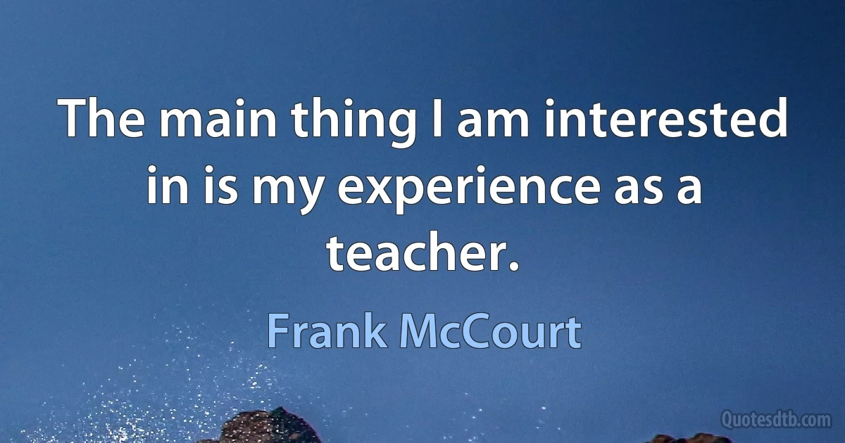 The main thing I am interested in is my experience as a teacher. (Frank McCourt)