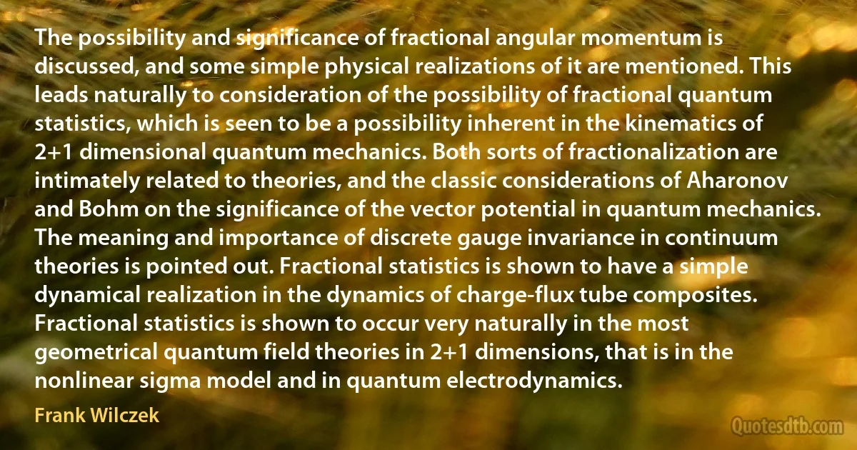 The possibility and significance of fractional angular momentum is discussed, and some simple physical realizations of it are mentioned. This leads naturally to consideration of the possibility of fractional quantum statistics, which is seen to be a possibility inherent in the kinematics of 2+1 dimensional quantum mechanics. Both sorts of fractionalization are intimately related to theories, and the classic considerations of Aharonov and Bohm on the significance of the vector potential in quantum mechanics. The meaning and importance of discrete gauge invariance in continuum theories is pointed out. Fractional statistics is shown to have a simple dynamical realization in the dynamics of charge-flux tube composites. Fractional statistics is shown to occur very naturally in the most geometrical quantum field theories in 2+1 dimensions, that is in the nonlinear sigma model and in quantum electrodynamics. (Frank Wilczek)