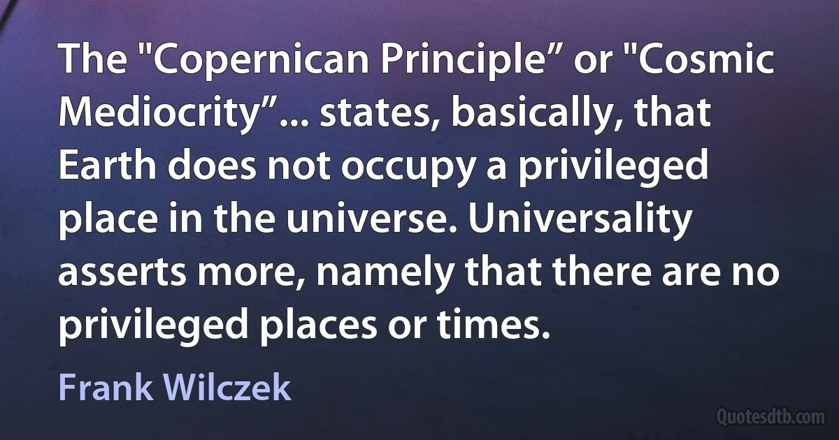 The "Copernican Principle” or "Cosmic Mediocrity”... states, basically, that Earth does not occupy a privileged place in the universe. Universality asserts more, namely that there are no privileged places or times. (Frank Wilczek)