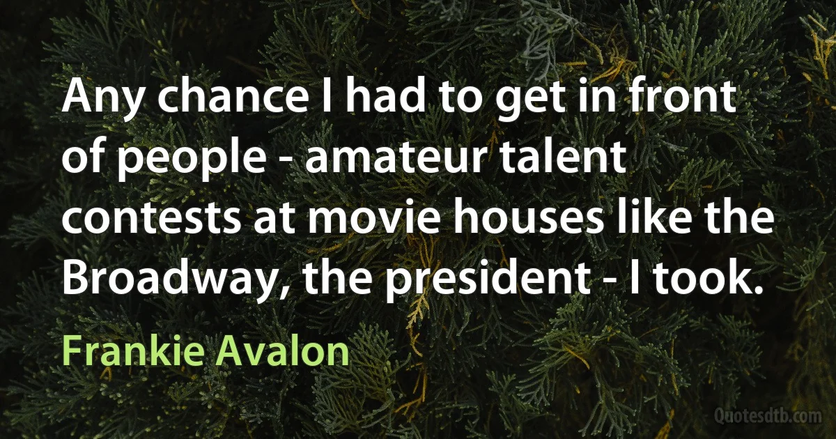 Any chance I had to get in front of people - amateur talent contests at movie houses like the Broadway, the president - I took. (Frankie Avalon)