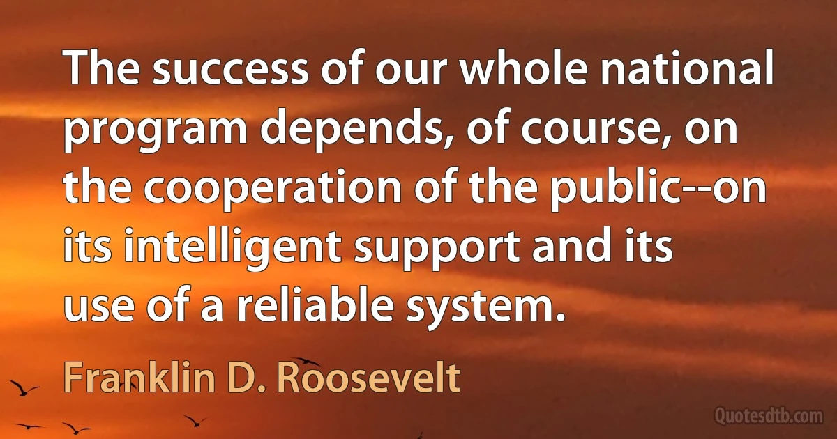 The success of our whole national program depends, of course, on the cooperation of the public--on its intelligent support and its use of a reliable system. (Franklin D. Roosevelt)