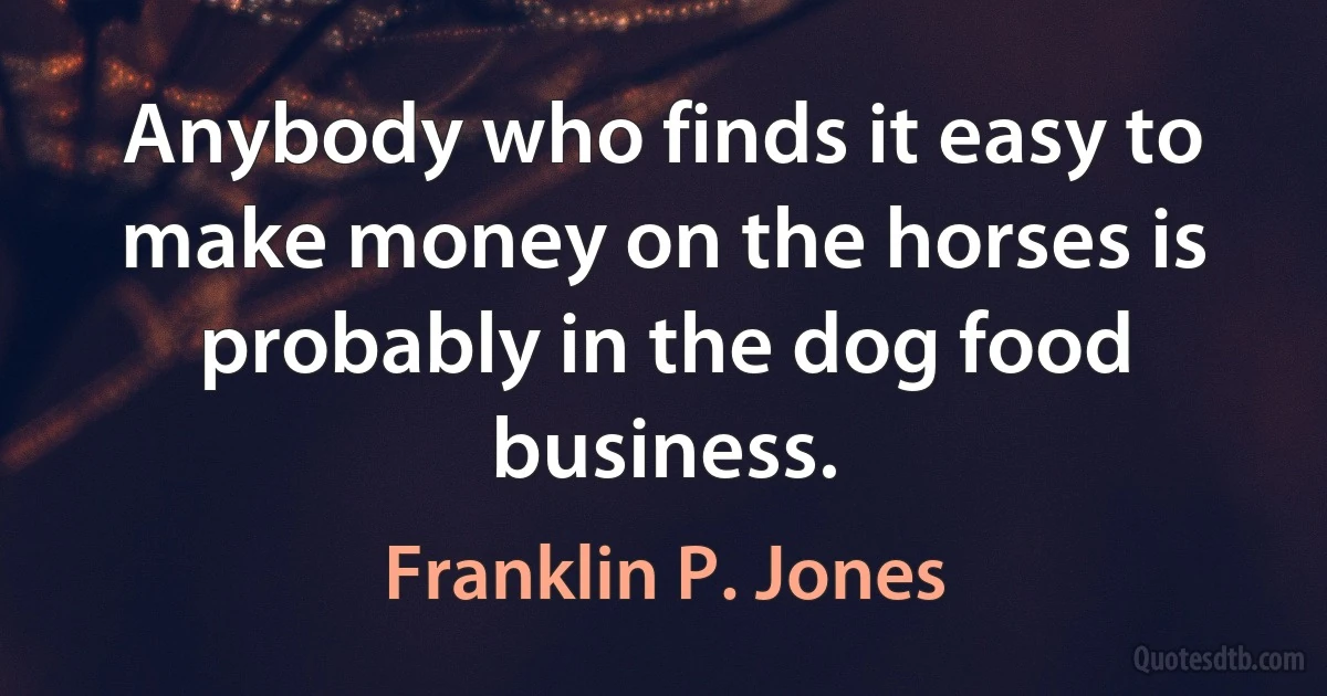 Anybody who finds it easy to make money on the horses is probably in the dog food business. (Franklin P. Jones)