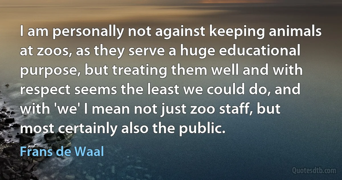 I am personally not against keeping animals at zoos, as they serve a huge educational purpose, but treating them well and with respect seems the least we could do, and with 'we' I mean not just zoo staff, but most certainly also the public. (Frans de Waal)