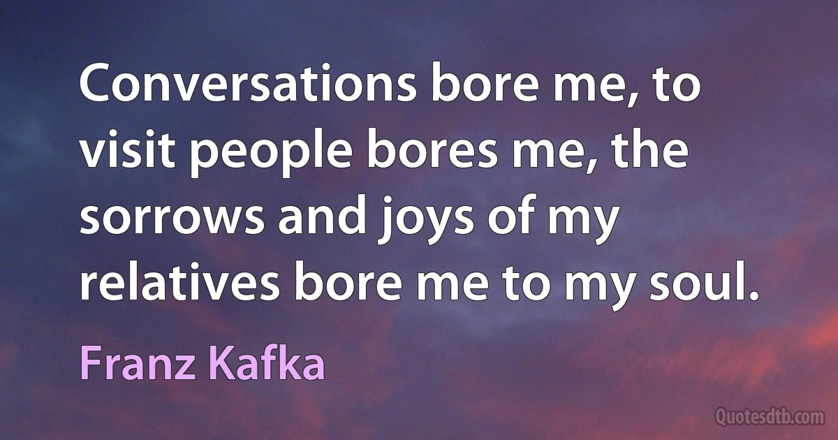 Conversations bore me, to visit people bores me, the sorrows and joys of my relatives bore me to my soul. (Franz Kafka)