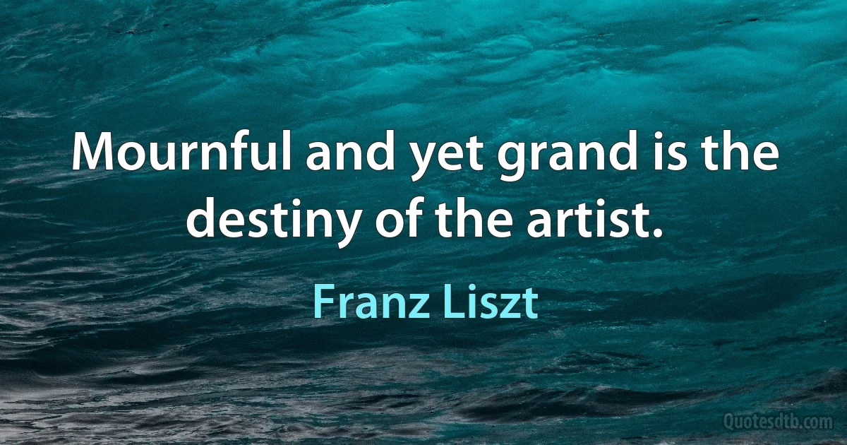 Mournful and yet grand is the destiny of the artist. (Franz Liszt)