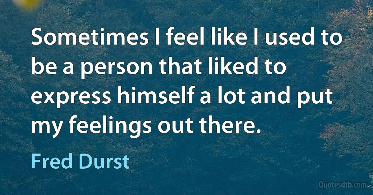 Sometimes I feel like I used to be a person that liked to express himself a lot and put my feelings out there. (Fred Durst)